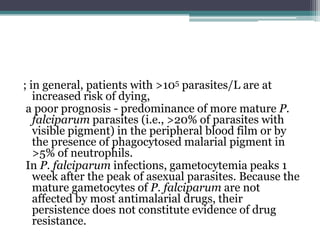 ; in general, patients with >105 parasites/L are at
   increased risk of dying,
 a poor prognosis - predominance of more mature P.
   falciparum parasites (i.e., >20% of parasites with
   visible pigment) in the peripheral blood film or by
   the presence of phagocytosed malarial pigment in
   >5% of neutrophils.
 In P. falciparum infections, gametocytemia peaks 1
   week after the peak of asexual parasites. Because the
   mature gametocytes of P. falciparum are not
   affected by most antimalarial drugs, their
   persistence does not constitute evidence of drug
   resistance.
 