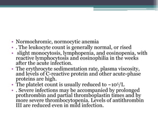 • Normochromic, normocytic anemia
• . The leukocyte count is generally normal, or rised
• slight monocytosis, lymphopenia, and eosinopenia, with
  reactive lymphocytosis and eosinophilia in the weeks
  after the acute infection.
• The erythrocyte sedimentation rate, plasma viscosity,
  and levels of C-reactive protein and other acute-phase
  proteins are high.
• The platelet count is usually reduced to ~105/L
• . Severe infections may be accompanied by prolonged
  prothrombin and partial thromboplastin times and by
  more severe thrombocytopenia. Levels of antithrombin
  III are reduced even in mild infection.
 