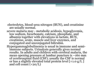 electrolytes, blood urea nitrogen (BUN), and creatinine
  are usually normal.
severe malaria may - metabolic acidosis, hypoglycemia,
  low sodium, bicarbonate, calcium, phosphate, and
  albumin together with elevations in lactate, BUN,
  creatinine, urate, muscle and liver enzymes, and
  conjugated and unconjugated bilirubin.
Hypergammaglobulinemia is usual in immune and semi-
  immune subjects. Urinalysis generally gives normal
  results. In adults and children with cerebral malaria, the
  mean opening pressure at lumbar puncture is ~160 mm
  of cerebrospinal fluid (CSF); usually the CSF is normal
  or has a slightly elevated total protein level [<1.0 g/L ]
  and cell count (<20/L)
 