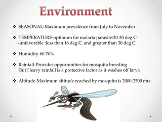  SEASONAL-Maximum prevalence from July to November
 TEMPERATURE-optimum for malaria parasite:20-30 deg C.
-unfavorable :less than 16 deg C. and greater than 30 deg C.
 Humidity-60-70%
 Rainfall-Provides opportunities for mosquito breeding
But Heavy rainfall is a protective factor as it washes off larva
 Altitude-Maximum altitude reached by mosquito is 2000-2500 mts
 