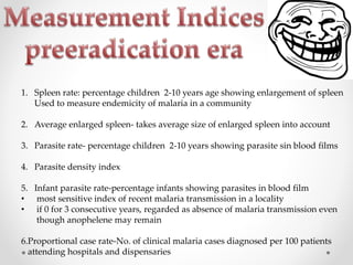 1. Spleen rate: percentage children 2-10 years age showing enlargement of spleen
Used to measure endemicity of malaria in a community
2. Average enlarged spleen- takes average size of enlarged spleen into account
3. Parasite rate- percentage children 2-10 years showing parasite sin blood films
4. Parasite density index
5. Infant parasite rate-percentage infants showing parasites in blood film
• most sensitive index of recent malaria transmission in a locality
• if 0 for 3 consecutive years, regarded as absence of malaria transmission even
though anophelene may remain
6.Proportional case rate-No. of clinical malaria cases diagnosed per 100 patients
attending hospitals and dispensaries
 