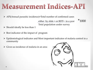  API(Annual parasitic incidence)=Total number of confirmed cases
either by slide + or RDT+ in a year *1000
Total population under survey
 Should ideally be less than 1
 Best indicator of the impact of program
 Epidemiological indicator and Most important indicator of malaria control in a
community
 Gives us incidence of malaria in an area
 