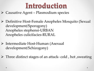  Causative Agent – Plasmodium species
 Definitive Host-Female Anopheles Mosquito (Sexual
development/Sporogony)
Anopheles stephensi-URBAN
Anopheles culicifacies-RURAL
 Intermediate Host-Human (Asexual
development/Schizogony)
 Three distinct stages of an attack- cold , hot ,sweating
 