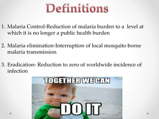 1. Malaria Control-Reduction of malaria burden to a level at
which it is no longer a public health burden
2. Malaria elimination-Interruption of local mosquito borne
malaria transmission
3. Eradication- Reduction to zero of worldwide incidence of
infection
 
