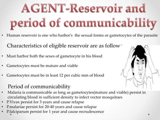 • Human reservoir is one who harbor's the sexual forms or gametocytes of the parasite
Characteristics of eligible reservoir are as follows
• Must harbor both the sexes of gametocyte in his blood
• Gametocytes must be mature and viable
• Gametocytes must be in least 12 per cubic mm of blood
Period of communicability
• Malaria is communicable as long as gametocytes(mature and viable) persist in
circulating blood in sufficient density to infect vector mosquitoes
• P.Vivax persist for 3 years and cause relapse
• P.malariae persist for 20-40 years and cause relapse
• P.falciparum persist for 1 year and cause recrudescence
 