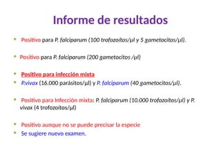 Informe de resultados
 Positivo para P. falciparum (100 trofozoítos/μl y 5 gametocitos/μl).
 Positivo para P. falciparum (200 gametocitos /μl)
 Positivo para infección mixta
 P.vivax (16.000 parásitos/μl) y P. falciparum (40 gametocitos/μl).
 Positivo para Infección mixta: P. falciparum (10.000 trofozoítos/μl) y P.
vivax (4 trofozoítos/μl)
 Positivo aunque no se puede precisar la especie
 Se sugiere nuevo examen.
 
