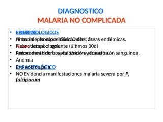 DIAGNOSTICO
MALARIA NO COMPLICADA
• EPIDEMIOLOGICOS
• Antecedente exposición 30 días, áreas endémicas.
• Nexo: tiempo, lugar.
• Antecedente de hospitalización y transfusión sanguínea.
• PARASITOLÓGICO
• CLINICOS.
• Historia episodio malárico anterior.
• Fiebre actual o reciente (últimos 30d)
• Paroxismos fiebre, escalofrío y sudoración.
• Anemia
• Esplenomegalia
• NO Evidencia manifestaciones malaria severa por P.
falciparum
 