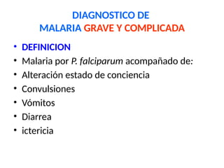 DIAGNOSTICO DE
MALARIA GRAVE Y COMPLICADA
• DEFINICION
• Malaria por P. falciparum acompañado de:
• Alteración estado de conciencia
• Convulsiones
• Vómitos
• Diarrea
• ictericia
 