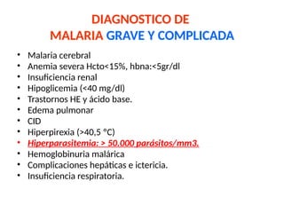 DIAGNOSTICO DE
MALARIA GRAVE Y COMPLICADA
• Malaria cerebral
• Anemia severa Hcto<15%, hbna:<5gr/dl
• Insuficiencia renal
• Hipoglicemia (<40 mg/dl)
• Trastornos HE y ácido base.
• Edema pulmonar
• CID
• Hiperpirexia (>40,5 ºC)
• Hiperparasitemia: > 50.000 parásitos/mm3.
• Hemoglobinuria malárica
• Complicaciones hepáticas e ictericia.
• Insuficiencia respiratoria.
 