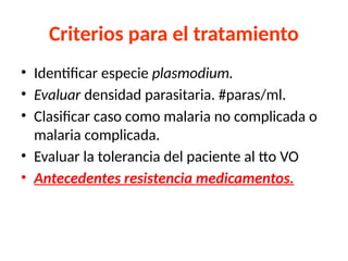 Criterios para el tratamiento
• Identificar especie plasmodium.
• Evaluar densidad parasitaria. #paras/ml.
• Clasificar caso como malaria no complicada o
malaria complicada.
• Evaluar la tolerancia del paciente al tto VO
• Antecedentes resistencia medicamentos.
 