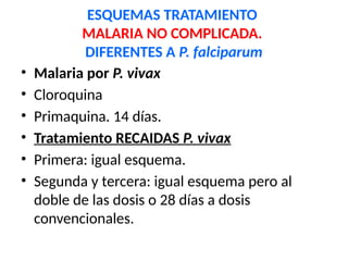 ESQUEMAS TRATAMIENTO
MALARIA NO COMPLICADA.
DIFERENTES A P. falciparum
• Malaria por P. vivax
• Cloroquina
• Primaquina. 14 días.
• Tratamiento RECAIDAS P. vivax
• Primera: igual esquema.
• Segunda y tercera: igual esquema pero al
doble de las dosis o 28 días a dosis
convencionales.
 