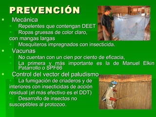 PREVENCIÓN
       Mecánica
     Repelentes que contengan DEET
     Ropas gruesas de color claro,
    con mangas largas
     Mosquiteros impregnados con insecticida.
       Vacunas
         No cuentan con un cien por ciento de eficacia,
         La primera y más importante es la de Manuel Elkin
          Patarrollo o SPF66
       Control del vector del paludismo
     La fumigación de criaderos y de
    interiores con insecticidas de acción
    residual (el más efectivo es el DDT)
     Desarrollo de insectos no
    susceptibles al protozoo.
 