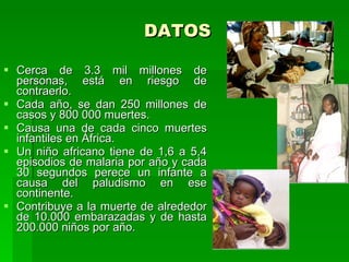 DATOS

 Cerca de 3.3 mil millones de
  personas, está en riesgo de
  contraerlo.
 Cada año, se dan 250 millones de
  casos y 800 000 muertes.
 Causa una de cada cinco muertes
  infantiles en África.
 Un niño africano tiene de 1,6 a 5,4
  episodios de malaria por año y cada
  30 segundos perece un infante a
  causa del paludismo en ese
  continente.
 Contribuye a la muerte de alrededor
  de 10.000 embarazadas y de hasta
  200.000 niños por año.
 