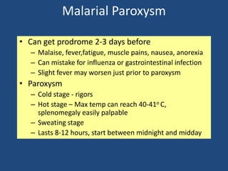 Malarial Paroxysm

• Can get prodrome 2-3 days before
  – Malaise, fever,fatigue, muscle pains, nausea, anorexia
  – Can mistake for influenza or gastrointestinal infection
  – Slight fever may worsen just prior to paroxysm
• Paroxysm
  – Cold stage - rigors
  – Hot stage – Max temp can reach 40-41o C,
    splenomegaly easily palpable
  – Sweating stage
  – Lasts 8-12 hours, start between midnight and midday
 