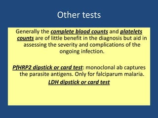 Other tests
 Generally the complete blood counts and platelets
 counts are of little benefit in the diagnosis but aid in
   assessing the severity and complications of the
                    ongoing infection.

PfHRP2 dipstick or card test: monoclonal ab captures
  the parasite antigens. Only for falciparum malaria.
              LDH dipstick or card test
 
