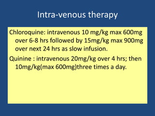 Intra-venous therapy
Chloroquine: intravenous 10 mg/kg max 600mg
  over 6-8 hrs followed by 15mg/kg max 900mg
  over next 24 hrs as slow infusion.
Quinine : intravenous 20mg/kg over 4 hrs; then
  10mg/kg(max 600mg)three times a day.
 