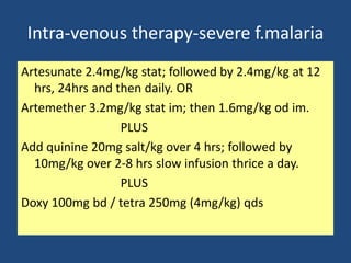 Intra-venous therapy-severe f.malaria
Artesunate 2.4mg/kg stat; followed by 2.4mg/kg at 12
  hrs, 24hrs and then daily. OR
Artemether 3.2mg/kg stat im; then 1.6mg/kg od im.
                  PLUS
Add quinine 20mg salt/kg over 4 hrs; followed by
  10mg/kg over 2-8 hrs slow infusion thrice a day.
                  PLUS
Doxy 100mg bd / tetra 250mg (4mg/kg) qds
 