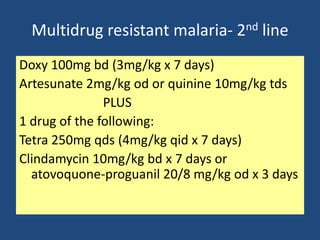 Multidrug resistant malaria- 2nd line
Doxy 100mg bd (3mg/kg x 7 days)
Artesunate 2mg/kg od or quinine 10mg/kg tds
               PLUS
1 drug of the following:
Tetra 250mg qds (4mg/kg qid x 7 days)
Clindamycin 10mg/kg bd x 7 days or
  atovoquone-proguanil 20/8 mg/kg od x 3 days
 