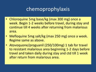 chemoprophylaxis
• Chloroquine 5mg base/kg (max 300 mg) once a
  week. Begin 1-2 weeks before travel, during stay and
  continue till 4 weeks after returning from malarious
  area.
• Mefloquine 5mg salt/kg (max 250 mg) once a week.
  Regime same as above.
• Atovoquone/proguanil (250/100mg) 1 tab for travel
  to resistant malarious area beginning 1-2 days before
  travel and taken daily during stay and ctd till 1 week
  after return from malarious area.
 