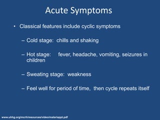 Acute Symptoms
        • Classical features include cyclic symptoms

              – Cold stage: chills and shaking

              – Hot stage:               fever, headache, vomiting, seizures in
                children

              – Sweating stage: weakness

              – Feel well for period of time, then cycle repeats itself




www.uhhg.org/mcrh/resources/video/malariappt.pdf
 