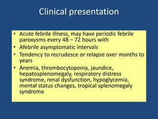 Clinical presentation

• Acute febrile illness, may have periodic febrile
  paroxysms every 48 – 72 hours with
• Afebrile asymptomatic intervals
• Tendency to recrudesce or relapse over months to
  years
• Anemia, thrombocytopenia, jaundice,
  hepatosplenomegaly, respiratory distress
  syndrome, renal dysfunction, hypoglycemia,
  mental status changes, tropical splenomegaly
  syndrome
 