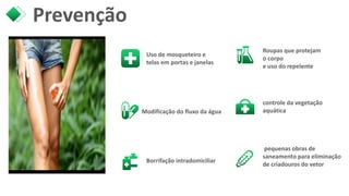 Prevenção
Uso de mosqueteiro e
telas em portas e janelas
Borrifação intradomiciliar
Roupas que protejam
o corpo
e uso do repelente
controle da vegetação
aquática
pequenas obras de
saneamento para eliminação
de criadouros do vetor
Modificação do fluxo da água
 