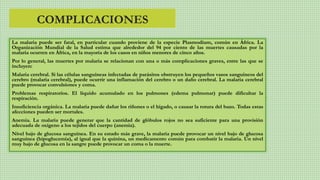 COMPLICACIONES
La malaria puede ser fatal, en particular cuando proviene de la especie Plasmodium, común en África. La
Organización Mundial de la Salud estima que alrededor del 94 por ciento de las muertes causadas por la
malaria ocurren en África, en la mayoría de los casos en niños menores de cinco años.
Por lo general, las muertes por malaria se relacionan con una o más complicaciones graves, entre las que se
incluyen:
Malaria cerebral. Si las células sanguíneas infectadas de parásitos obstruyen los pequeños vasos sanguíneos del
cerebro (malaria cerebral), puede ocurrir una inflamación del cerebro o un daño cerebral. La malaria cerebral
puede provocar convulsiones y coma.
Problemas respiratorios. El líquido acumulado en los pulmones (edema pulmonar) puede dificultar la
respiración.
Insuficiencia orgánica. La malaria puede dañar los riñones o el hígado, o causar la rotura del bazo. Todas estas
afecciones pueden ser mortales.
Anemia. La malaria puede generar que la cantidad de glóbulos rojos no sea suficiente para una provisión
adecuada de oxígeno a los tejidos del cuerpo (anemia).
Nivel bajo de glucosa sanguínea. En su estado más grave, la malaria puede provocar un nivel bajo de glucosa
sanguínea (hipoglucemia), al igual que la quinina, un medicamento común para combatir la malaria. Un nivel
muy bajo de glucosa en la sangre puede provocar un coma o la muerte.
 