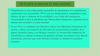 • El paludismo es una enfermedad susceptible de tratamiento. Los tratamientos
combinados con artemisinina (TCA) son los medicamentos antipalúdicos más
eficaces de que se dispone en la actualidad y son el pilar del tratamiento
recomendado contra el paludismo por Plasmodium falciparum, el parásito de la
malaria más mortífero a escala mundial.
• En los TCA se combinan dos fármacos activos con diferentes mecanismos de
acción, a saber, con inclusión de derivados de la artemisinina extraídos de la
planta Artemisia annua y un fármaco asociado. La función del compuesto de
artemisinina es reducir el número de parásitos durante los primeros tres días de
tratamiento, mientras que la del fármaco asociado es eliminar los parásitos
restantes
SE PUEDE ELIMINAR EL PALUDISMO
 