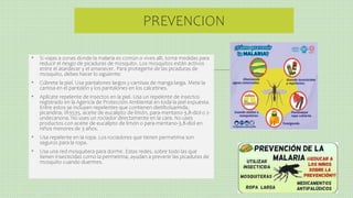 PREVENCION
• Si viajas a zonas donde la malaria es común o vives allí, toma medidas para
reducir el riesgo de picaduras de mosquito. Los mosquitos están activos
entre el atardecer y el amanecer. Para protegerte de las picaduras de
mosquito, debes hacer lo siguiente:
• Cúbrete la piel. Usa pantalones largos y camisas de manga larga. Mete la
camisa en el pantalón y los pantalones en los calcetines.
• Aplícate repelente de insectos en la piel. Usa un repelente de insectos
registrado en la Agencia de Protección Ambiental en toda la piel expuesta.
Entre estos se incluyen repelentes que contienen dietiltoluamida,
picaridina, IR3535, aceite de eucalipto de limón, para-mentano-3,8-diol o 2-
undecanona. No uses un rociador directamente en la cara. No uses
productos con aceite de eucalipto de limón o para-mentano-3,8-diol en
niños menores de 3 años.
• Usa repelente en la ropa. Los rociadores que tienen permetrina son
seguros para la ropa.
• Usa una red mosquitera para dormir. Estas redes, sobre todo las que
tienen insecticidas como la permetrina, ayudan a prevenir las picaduras de
mosquito cuando duermes.
 