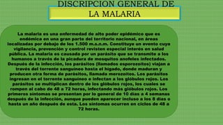 DISCRIPCION GENERAL DE
LA MALARIA
La malaria es una enfermedad de alto poder epidémico que es
endémica en una gran parte del territorio nacional, en áreas
localizadas por debajo de los 1.500 m.s.n.m. Constituye un evento cuya
vigilancia, prevención y control revisten especial interés en salud
pública. La malaria es causada por un parásito que se transmite a los
humanos a través de la picadura de mosquitos anofeles infectados.
Después de la infección, los parásitos (llamados esporozoítos) viajan a
través del torrente sanguíneo hasta el hígado, donde maduran y
producen otra forma de parásitos, llamada merozoítos. Los parásitos
ingresan en el torrente sanguíneo e infectan a los glóbulos rojos. Los
parásitos se multiplican dentro de los glóbulos rojos, los cuales se
rompen al cabo de 48 a 72 horas, infectando más glóbulos rojos. Los
primeros síntomas se presentan por lo general de 10 días a 4 semanas
después de la infección, aunque pueden aparecer incluso a los 8 días o
hasta un año después de esta. Los síntomas ocurren en ciclos de 48 a
72 horas.
 