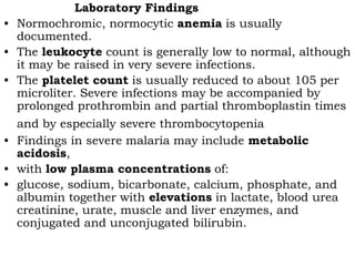 Laboratory Findings
• Normochromic, normocytic anemia is usually
  documented.
• The leukocyte count is generally low to normal, although
  it may be raised in very severe infections.
• The platelet count is usually reduced to about 105 per
  microliter. Severe infections may be accompanied by
  prolonged prothrombin and partial thromboplastin times
  and by especially severe thrombocytopenia
• Findings in severe malaria may include metabolic
  acidosis,
• with low plasma concentrations of:
• glucose, sodium, bicarbonate, calcium, phosphate, and
  albumin together with elevations in lactate, blood urea
  creatinine, urate, muscle and liver enzymes, and
  conjugated and unconjugated bilirubin.
 