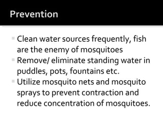 Clean water sources frequently, fish are the enemy of mosquitoes Remove/ eliminate standing water in puddles, pots, fountains etc. Utilize mosquito nets and mosquito sprays to prevent contraction and reduce concentration of mosquitoes. 