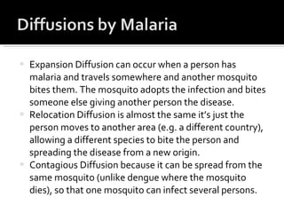 Expansion Diffusion can occur when a person has malaria and travels somewhere and another mosquito bites them. The mosquito adopts the infection and bites someone else giving another person the disease.  Relocation Diffusion is almost the same it’s just the person moves to another area (e.g. a different country), allowing a different species to bite the person and spreading the disease from a new origin.  Contagious Diffusion because it can be spread from the same mosquito (unlike dengue where the mosquito dies), so that one mosquito can infect several persons.  
