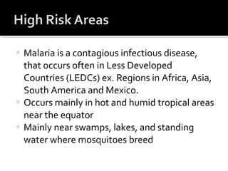 Malaria is a contagious infectious disease, that occurs often in Less Developed Countries (LEDCs) ex. Regions in Africa, Asia, South America and Mexico.  Occurs mainly in hot and humid tropical areas near the equator Mainly near swamps, lakes, and standing water where mosquitoes breed  