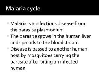 Malaria is a infectious disease from the parasite plasmodium The parasite grows in the human liver and spreads to the bloodstream Disease is passed to another human host by mosquitoes carrying the parasite after biting an infected human  