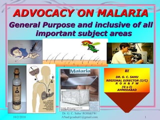 ADVOCACY ON MALARIA
General Purpose and inclusive of all
      important subject areas




                                                  BY

                                             DR. G. C. SAHU
                                        REGIONAL DIRECTOR (I/C)
                                             R O H & F W
                                                 (G o I)
                                              AHMEDABAD




             Dr. G. C. Sahu/ ROH&FW/
 10/2/2010   A'bad/gcsahu61@gmail.com                        1
 