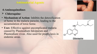 Antimalarial Agents
4-Aminoquinolines
 Chloroquine:
• Mechanism of Action: Inhibits the detoxification
of heme in the malaria parasite, leading to the
accumulation of toxic heme.
• Uses: Effective against uncomplicated malaria
caused by Plasmodium falciparum and
Plasmodium vivax. Also used for prophylaxis in
endemic areas.
 
