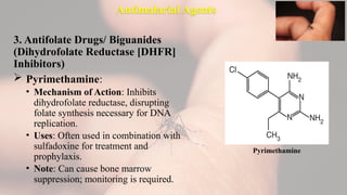 Antimalarial Agents
3. Antifolate Drugs/ Biguanides
(Dihydrofolate Reductase [DHFR]
Inhibitors)
 Pyrimethamine:
• Mechanism of Action: Inhibits
dihydrofolate reductase, disrupting
folate synthesis necessary for DNA
replication.
• Uses: Often used in combination with
sulfadoxine for treatment and
prophylaxis.
• Note: Can cause bone marrow
suppression; monitoring is required.
Pyrimethamine
 