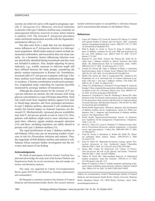 systems are relatively naive with regard to pregnancy-spe-
ciﬁc P. falciparum (11). Moreover, low-level infections
in patients with type 2 diabetes mellitus may constitute an
unrecognized infectious reservoir in areas where malaria
is endemic (10). The lowered P. falciparum prevalence
under metformin medication accords with the biguanides’
antimalarial efﬁcacy (12).
Our data stem from a study that was not designed to
assess inﬂuences on P. falciparum infection in a heteroge-
neous population. Multivariate analysis cannot exclude un-
measured confounders, and association does not mean cau-
sality. As a limitation, factors inﬂuencing infection were
not speciﬁcally identiﬁed during recruitment and thus were
not included in analysis. Also, despite adjusting for proxy
indicators, e.g., wealth, exposure to infection might still
have differed between the study groups, considering the
patchy malaria transmission in Kumasi (6). Nonetheless,
increased odds of P. falciparum in patients with type 2 dia-
betes mellitus were found after stratiﬁcation by subgroups
or residence. Ultimate corroboration would need a prospec-
tive, longitudinal study controlling for exposure (possibly
monitored by serologic markers of transmission).
Although the actual reasons for the increase of P. fal-
ciparum infection are unclear, the risk increase with rising
glucose concentration is a sign of biologic plausibility. Such
risk could result from impaired defense against liver and/
or blood-stage parasites and from prolonged persistence.
In type 2 diabetes mellitus, decreased T cell–mediated im-
munity but limited impact on humoral responses are dis-
cussed (5). Mechanistically, increased glucose availability
may feed P. falciparum growth as seen in vitro (13). Also,
patients with diabetes might receive more infectious mos-
quito bites: olfactory signals mediate mosquito attraction
(14), and these, including expiration, are subtly altered in
persons with type 2 diabetes mellitus (15).
The rapid proliferation of type 2 diabetes mellitus in
sub-Saharan Africa may put an increasing number of per-
sons at risk for Plasmodium infection and malaria. Thus,
the magnitude of both diabetes mellitus and malaria in sub-
Saharan Africa warrants further investigation into the rel-
evance and causes of our ﬁnding
Acknowledgments
We thank all participants at Komfo Anokye Teaching Hos-
pital and acknowledge the study team of the Kumasi Diabetes and
Hypertension Study for on-site recruitment, data and sample col-
lection, and laboratory analyses.
This study was supported by Charité Universitätsmedizin
Berlin (grant 89539150) and HemoCue, Germany (photometers
and consumables).
Ms Danquah is a nutrition scientist at the Institute of Tropical
Medicine and International Health, Berlin. Her research interests
include nutritional aspects in susceptibility to infectious diseases
and in noncommunicable diseases in sub-Saharan Africa.
References
1. Lopez AD, Mathers CD, Ezzati M, Jamison DT, Murray CJ. Global
and regional burden of disease and risk factors, 2001: systematic
analysis of population health data. Lancet. 2006;367:1747–57. DOI:
10.1016/S0140-6736(06)68770-9
2. Wild S, Roglic G, Green A, Sicree R, King H. Global preva-
lence of diabetes: estimates for the year 2000 and projections for
the year 2030. Diabetes Care. 2004;27:1047–53. DOI: 10.2337/
diacare.27.5.1047
3. Brancati FL, Kao WHL, Folsom AR, Watson RL, Szklo M. In-
cident type 2 diabetes mellitus in African American and white
adults: the Atherosclerosis Risk in Communities study. JAMA.
2000;283:2253–9. DOI: 10.1001/jama.283.17.2253
4. Amoah AG, Owusu SK, Adjei S. Diabetes in Ghana: a community
based prevalence study in Greater Accra. Diabetes Res Clin Pract.
2002;56:197–205. DOI: 10.1016/S0168-8227(01)00374-6
5. Muller LM, Gorter KJ, Hak E, Goudzwaard WL, Schellevis FG,
Hoepelman AI, et al. Increased risk of common infections in pa-
tients with type 1 and type 2 diabetes mellitus. Clin Infect Dis.
2005;41:281–8. DOI: 10.1086/431587
6. Afrane YA, Klinkenberg E, Drechsel P, Owusu-Daaku K, Garms R,
Kruppa T. Does irrigated urban agriculture inﬂuence the transmission
of malaria in the city of Kumasi, Ghana? Acta Trop. 2004;89:125–
34. DOI: 10.1016/j.actatropica.2003.06.001
7. Snounou G, Viriyakosol S, Jarra W, Thaithong S, Brown KN. Iden-
tiﬁcation of the four human malaria parasite species in ﬁeld samples
by the polymerase chain reaction and detection of a high prevalence
of mixed infections. Mol Biochem Parasitol. 1993;58:283–92. DOI:
10.1016/0166-6851(93)90050-8
8. World Health Organization. Deﬁnition, diagnosis and classiﬁcation
of diabetes mellitus and its complications: report of a WHO con-
sultation. Part 1: diagnosis and classiﬁcation of diabetes mellitus.
Geneva: The Organization; 1999
9. World Health Organization/International Society of Hyperten-
sion. Guidelines for the management of hypertension. J Hypertens.
1999;17:151–83.
10. Okell LC, Ghani AC, Lyons E, Drakeley CJ. Submicroscopic infec-
tion in Plasmodium falciparum–endemic populations: a systematic
review and meta-analysis. J Infect Dis. 2009;200:1509–17. DOI:
10.1086/644781
11. Fried M, Nosten F, Brockman A, Brabin BJ, Duffy PE. Mater-
nal antibodies block malaria. Nature. 1998;395:851–2. DOI:
10.1038/27570
12. Jones K, Ward SA. Biguanide-atovaquone synergy against Plas-
modium falciparum in vitro. Antimicrob Agents Chemother.
2002;46:2700–3. DOI: 10.1128/AAC.46.8.2700-2703.2002
13. Jensen MD, Conley M, Helstowski LD. Culture of Plasmo-
dium falciparum: the role of pH, glucose, and lactate. J Parasitol.
1983;69:1060–7. DOI: 10.2307/3280864
14. Takken W, Knols BG. Odor-mediated behavior of Afrotropical
malaria mosquitoes. Annu Rev Entomol. 1999;44:131–57. DOI:
10.1146/annurev.ento.44.1.131
15. Dalton P, Gelperin A, Preti G. Volatile metabolic monitoring of gly-
cemic status in diabetes using electronic olfaction. Diabetes Technol
Ther. 2004;6:534–44. DOI: 10.1089/1520915041705992
Address for correspondence: Frank P. Mockenhaupt, Institute of Tropical
Medicine and International Health Berlin, Charité–University Medicine
Berlin, Spandauer Damm 130, 14050 Berlin, Germany; email: frank.
mockenhaupt@charite.de
DISPATCHES
1604 Emerging Infectious Diseases • www.cdc.gov/eid • Vol. 16, No. 10, October 2010
 