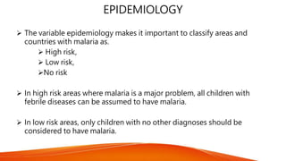 EPIDEMIOLOGY
 The variable epidemiology makes it important to classify areas and
countries with malaria as.
 High risk,
 Low risk,
No risk
 In high risk areas where malaria is a major problem, all children with
febrile diseases can be assumed to have malaria.
 In low risk areas, only children with no other diagnoses should be
considered to have malaria.
 