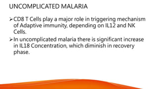UNCOMPLICATED MALARIA
CD8 T Cells play a major role in triggering mechanism
of Adaptive immunity, depending on IL12 and NK
Cells.
In uncomplicated malaria there is significant increase
in IL18 Concentration, which diminish in recovery
phase.
 