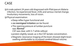 CASE
 A male patient 24 years old diagnosed with P.falciparum Malaria
infection, he experienced fever, chills and serious mental change,
Involuntary movements, loss of vision.
 Physical examination:
Deep reflex hyper functional and
no meningeal irritation can be found.
The opening pressure at lumbar puncture
was Normal
CSF was clear, with 5-7 white cells/μl;
protein slightly raised, as is the CSF lactate concentration.
Magnetic resonance imaging of the brain showed slight brain
swelling attributable to increased cerebral blood volume.
 