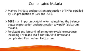 Complicated Malaria
 Marked increase and persistent production of TNFα, paralled
by ↓in production of IL10 and TGFβ.
 TGFβ is an important cytokine for maintaining the balance
between protection and progression toward P falciparum
malaria.
 Persistent and late anti inflammatory cytokine response
including TNFα and TGFβ contribute to severe and
complicated Plasmodium Falciparum.
 