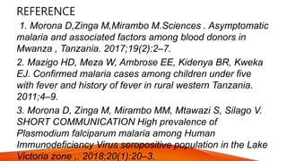 REFERENCE
1. Morona D,Zinga M,Mirambo M.Sciences . Asymptomatic
malaria and associated factors among blood donors in
Mwanza , Tanzania. 2017;19(2):2–7.
2. Mazigo HD, Meza W, Ambrose EE, Kidenya BR, Kweka
EJ. Confirmed malaria cases among children under five
with fever and history of fever in rural western Tanzania.
2011;4–9.
3. Morona D, Zinga M, Mirambo MM, Mtawazi S, Silago V.
SHORT COMMUNICATION High prevalence of
Plasmodium falciparum malaria among Human
Immunodeficiency Virus seropositive population in the Lake
Victoria zone ,. 2018;20(1):20–3.
 