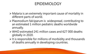 EPIDEMIOLOGY
 Malaria is an extremely important cause of mortality in
different parts of world.
 Plasmodium falciparum is widespread, contributing to
an estimated 1 million pediatric deaths worldwide
annually.
 WHO estimated 241 million cases and 627 000 deaths
globally in 2020.
 It is responsible for millions of morbidity and thousands
of deaths annually in developing countries.
 