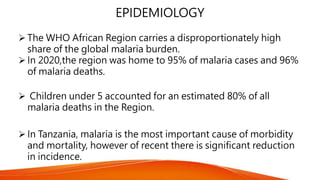 EPIDEMIOLOGY
 The WHO African Region carries a disproportionately high
share of the global malaria burden.
 In 2020,the region was home to 95% of malaria cases and 96%
of malaria deaths.
 Children under 5 accounted for an estimated 80% of all
malaria deaths in the Region.
 In Tanzania, malaria is the most important cause of morbidity
and mortality, however of recent there is significant reduction
in incidence.
 