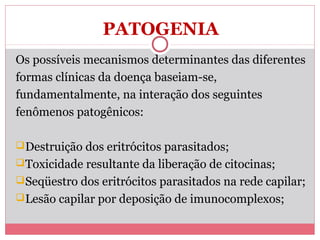 PATOGENIA
Os possíveis mecanismos determinantes das diferentes
formas clínicas da doença baseiam-se,
fundamentalmente, na interação dos seguintes
fenômenos patogênicos:
 Destruição dos eritrócitos parasitados;
 Toxicidade resultante da liberação de citocinas;
 Seqüestro dos eritrócitos parasitados na rede capilar;
 Lesão capilar por deposição de imunocomplexos;

 