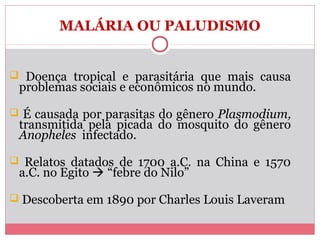 MALÁRIA OU PALUDISMO

 Doença tropical e parasitária que mais causa

problemas sociais e econômicos no mundo.

 É causada por parasitas do gênero Plasmodium,

transmitida pela picada do mosquito do gênero
Anopheles infectado.

 Relatos datados de 1700 a.C. na China e 1570

a.C. no Egito  “febre do Nilo”

 Descoberta em 1890 por Charles Louis Laveram

 