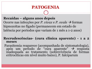PATOGENIA
Recaídas – alguns anos depois
Ocorre nas infecções por P. vivax e P. ovale  formas
hipnozoítas no fígado (permanecem em estado de
latência por períodos que variam de 1 mês a 1-2 anos)
Recrudescências- (cura clínica aparente) - 1 a 2
meses
Parasitemia reaparece (acompanhada de sintomatologia),
após um período de “cura aparente”  resposta
inadequada ao tratamento (sobrevivência de formas
eritrocíticas em nível muito baixo), P. falciparum

 