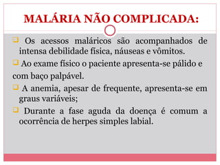 MALÁRIA NÃO COMPLICADA:
 Os acessos maláricos são acompanhados de

intensa debilidade física, náuseas e vômitos.
 Ao exame físico o paciente apresenta-se pálido e
com baço palpável.
 A anemia, apesar de frequente, apresenta-se em
graus variáveis;
 Durante a fase aguda da doença é comum a
ocorrência de herpes simples labial.

 